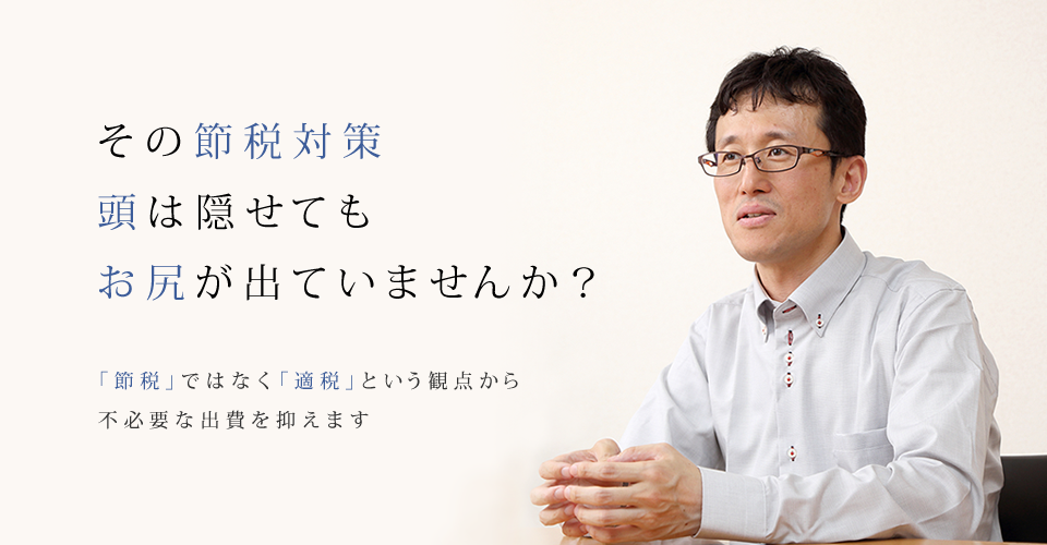 その節税対策
頭は隠せてもお尻が出ていませんか？「節税」ではなく「適税」という観点から
不必要な出費を抑えます