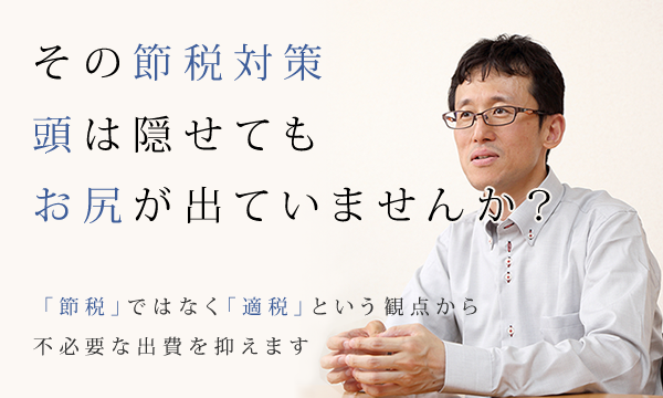 その節税対策
頭は隠せてもお尻が出ていませんか？「節税」ではなく「適税」という観点から
不必要な出費を抑えます